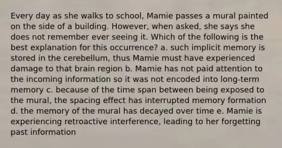 Every day as she walks to school, Mamie passes a mural painted on the side of a building. However, when asked, she says she does not remember ever seeing it. Which of the following is the best explanation for this occurrence? a. such implicit memory is stored in the cerebellum, thus Mamie must have experienced damage to that brain region b. Mamie has not paid attention to the incoming information so it was not encoded into long-term memory c. because of the time span between being exposed to the mural, the spacing effect has interrupted memory formation d. the memory of the mural has decayed over time e. Mamie is experiencing retroactive interference, leading to her forgetting past information