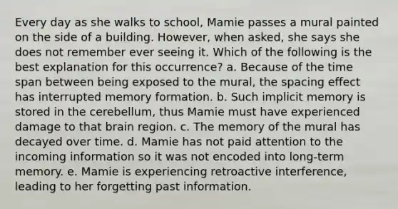 Every day as she walks to school, Mamie passes a mural painted on the side of a building. However, when asked, she says she does not remember ever seeing it. Which of the following is the best explanation for this occurrence? a. Because of the time span between being exposed to the mural, the spacing effect has interrupted memory formation. b. Such implicit memory is stored in the cerebellum, thus Mamie must have experienced damage to that brain region. c. The memory of the mural has decayed over time. d. Mamie has not paid attention to the incoming information so it was not encoded into long-term memory. e. Mamie is experiencing retroactive interference, leading to her forgetting past information.