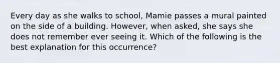 Every day as she walks to school, Mamie passes a mural painted on the side of a building. However, when asked, she says she does not remember ever seeing it. Which of the following is the best explanation for this occurrence?