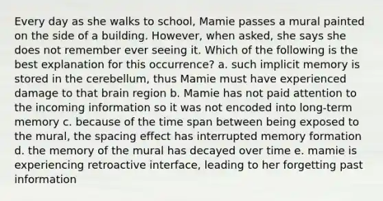 Every day as she walks to school, Mamie passes a mural painted on the side of a building. However, when asked, she says she does not remember ever seeing it. Which of the following is the best explanation for this occurrence? a. such implicit memory is stored in the cerebellum, thus Mamie must have experienced damage to that brain region b. Mamie has not paid attention to the incoming information so it was not encoded into long-term memory c. because of the time span between being exposed to the mural, the spacing effect has interrupted memory formation d. the memory of the mural has decayed over time e. mamie is experiencing retroactive interface, leading to her forgetting past information