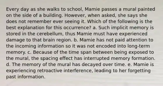 Every day as she walks to school, Mamie passes a mural painted on the side of a building. However, when asked, she says she does not remember ever seeing it. Which of the following is the best explanation for this occurrence? a. Such implicit memory is stored in the cerebellum, thus Mamie must have experienced damage to that brain region. b. Mamie has not paid attention to the incoming information so it was not encoded into long-term memory. c. Because of the time span between being exposed to the mural, the spacing effect has interrupted memory formation. d. The memory of the mural has decayed over time. e. Mamie is experiencing retroactive interference, leading to her forgetting past information.