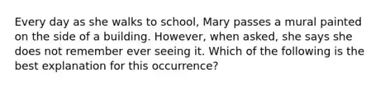 Every day as she walks to school, Mary passes a mural painted on the side of a building. However, when asked, she says she does not remember ever seeing it. Which of the following is the best explanation for this occurrence?