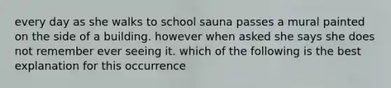 every day as she walks to school sauna passes a mural painted on the side of a building. however when asked she says she does not remember ever seeing it. which of the following is the best explanation for this occurrence