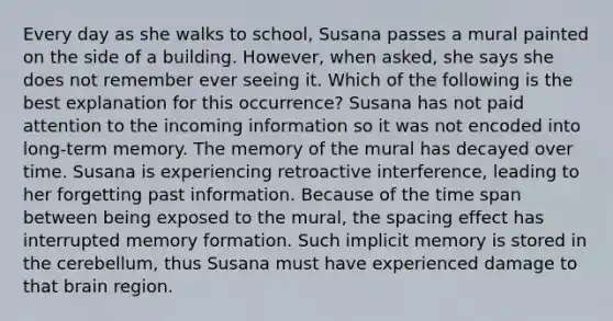 Every day as she walks to school, Susana passes a mural painted on the side of a building. However, when asked, she says she does not remember ever seeing it. Which of the following is the best explanation for this occurrence? Susana has not paid attention to the incoming information so it was not encoded into long-term memory. The memory of the mural has decayed over time. Susana is experiencing retroactive interference, leading to her forgetting past information. Because of the time span between being exposed to the mural, the spacing effect has interrupted memory formation. Such implicit memory is stored in the cerebellum, thus Susana must have experienced damage to that brain region.