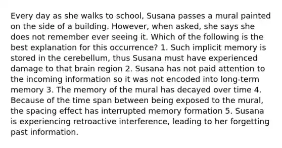 Every day as she walks to school, Susana passes a mural painted on the side of a building. However, when asked, she says she does not remember ever seeing it. Which of the following is the best explanation for this occurrence? 1. Such implicit memory is stored in the cerebellum, thus Susana must have experienced damage to that brain region 2. Susana has not paid attention to the incoming information so it was not encoded into long-term memory 3. The memory of the mural has decayed over time 4. Because of the time span between being exposed to the mural, the spacing effect has interrupted memory formation 5. Susana is experiencing retroactive interference, leading to her forgetting past information.