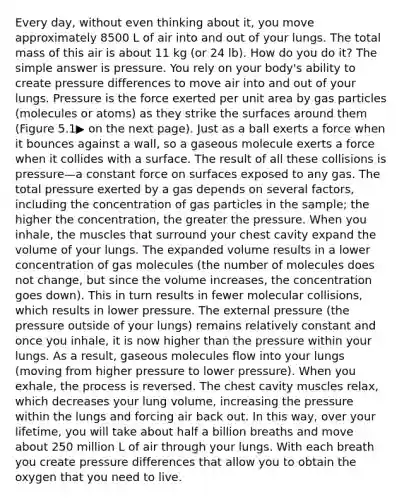 Every day, without even thinking about it, you move approximately 8500 L of air into and out of your lungs. The total mass of this air is about 11 kg (or 24 lb). How do you do it? The simple answer is pressure. You rely on your body's ability to create pressure differences to move air into and out of your lungs. Pressure is the force exerted per unit area by gas particles (molecules or atoms) as they strike the surfaces around them (Figure 5.1▶ on the next page). Just as a ball exerts a force when it bounces against a wall, so a gaseous molecule exerts a force when it collides with a surface. The result of all these collisions is pressure—a constant force on surfaces exposed to any gas. The total pressure exerted by a gas depends on several factors, including the concentration of gas particles in the sample; the higher the concentration, the greater the pressure. When you inhale, the muscles that surround your chest cavity expand the volume of your lungs. The expanded volume results in a lower concentration of gas molecules (the number of molecules does not change, but since the volume increases, the concentration goes down). This in turn results in fewer molecular collisions, which results in lower pressure. The external pressure (the pressure outside of your lungs) remains relatively constant and once you inhale, it is now higher than the pressure within your lungs. As a result, gaseous molecules flow into your lungs (moving from higher pressure to lower pressure). When you exhale, the process is reversed. The chest cavity muscles relax, which decreases your lung volume, increasing the pressure within the lungs and forcing air back out. In this way, over your lifetime, you will take about half a billion breaths and move about 250 million L of air through your lungs. With each breath you create pressure differences that allow you to obtain the oxygen that you need to live.