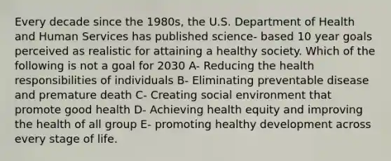 Every decade since the 1980s, the U.S. Department of Health and Human Services has published science- based 10 year goals perceived as realistic for attaining a healthy society. Which of the following is not a goal for 2030 A- Reducing the health responsibilities of individuals B- Eliminating preventable disease and premature death C- Creating social environment that promote good health D- Achieving health equity and improving the health of all group E- promoting healthy development across every stage of life.