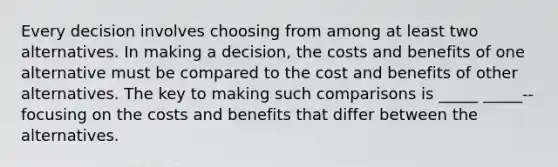 Every decision involves choosing from among at least two alternatives. In making a decision, the costs and benefits of one alternative must be compared to the cost and benefits of other alternatives. The key to making such comparisons is _____ _____-- focusing on the costs and benefits that differ between the alternatives.