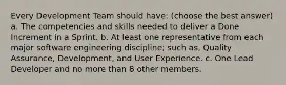 Every Development Team should have: (choose the best answer) a. The competencies and skills needed to deliver a Done Increment in a Sprint. b. At least one representative from each major software engineering discipline; such as, Quality Assurance, Development, and User Experience. c. One Lead Developer and no more than 8 other members.