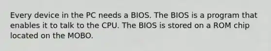 Every device in the PC needs a BIOS. The BIOS is a program that enables it to talk to the CPU. The BIOS is stored on a ROM chip located on the MOBO.