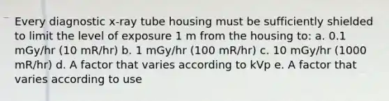 Every diagnostic x-ray tube housing must be sufficiently shielded to limit the level of exposure 1 m from the housing to: a. 0.1 mGy/hr (10 mR/hr) b. 1 mGy/hr (100 mR/hr) c. 10 mGy/hr (1000 mR/hr) d. A factor that varies according to kVp e. A factor that varies according to use