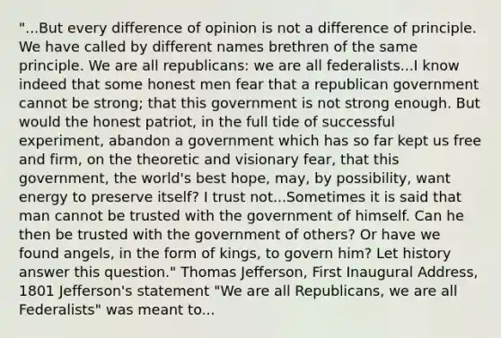 "...But every difference of opinion is not a difference of principle. We have called by different names brethren of the same principle. We are all republicans: we are all federalists...I know indeed that some honest men fear that a republican government cannot be strong; that this government is not strong enough. But would the honest patriot, in the full tide of successful experiment, abandon a government which has so far kept us free and firm, on the theoretic and visionary fear, that this government, the world's best hope, may, by possibility, want energy to preserve itself? I trust not...Sometimes it is said that man cannot be trusted with the government of himself. Can he then be trusted with the government of others? Or have we found angels, in the form of kings, to govern him? Let history answer this question." Thomas Jefferson, First Inaugural Address, 1801 Jefferson's statement "We are all Republicans, we are all Federalists" was meant to...