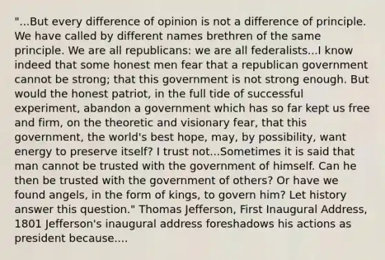 "...But every difference of opinion is not a difference of principle. We have called by different names brethren of the same principle. We are all republicans: we are all federalists...I know indeed that some honest men fear that a republican government cannot be strong; that this government is not strong enough. But would the honest patriot, in the full tide of successful experiment, abandon a government which has so far kept us free and firm, on the theoretic and visionary fear, that this government, the world's best hope, may, by possibility, want energy to preserve itself? I trust not...Sometimes it is said that man cannot be trusted with the government of himself. Can he then be trusted with the government of others? Or have we found angels, in the form of kings, to govern him? Let history answer this question." Thomas Jefferson, First Inaugural Address, 1801 Jefferson's inaugural address foreshadows his actions as president because....