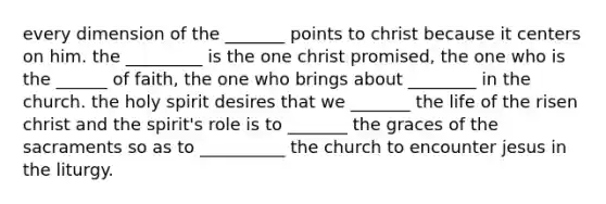 every dimension of the _______ points to christ because it centers on him. the _________ is the one christ promised, the one who is the ______ of faith, the one who brings about ________ in the church. the holy spirit desires that we _______ the life of the risen christ and the spirit's role is to _______ the graces of the sacraments so as to __________ the church to encounter jesus in the liturgy.