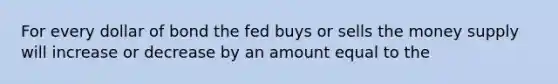 For every dollar of bond the fed buys or sells the money supply will increase or decrease by an amount equal to the