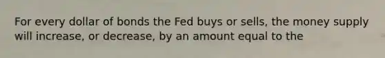 For every dollar of bonds the Fed buys or sells, the money supply will increase, or decrease, by an amount equal to the