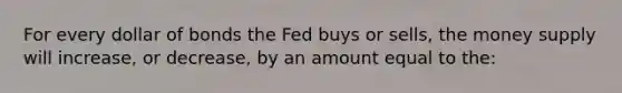 For every dollar of bonds the Fed buys or sells, the money supply will increase, or decrease, by an amount equal to the: