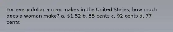 For every dollar a man makes in the United States, how much does a woman make? a. 1.52 b. 55 cents c. 92 cents d. 77 cents