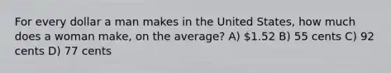 For every dollar a man makes in the United States, how much does a woman make, on the average? A) 1.52 B) 55 cents C) 92 cents D) 77 cents