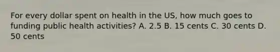 For every dollar spent on health in the US, how much goes to funding public health activities? A. 2.5 B. 15 cents C. 30 cents D. 50 cents