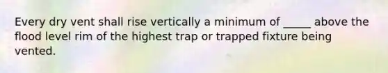 Every dry vent shall rise vertically a minimum of _____ above the flood level rim of the highest trap or trapped fixture being vented.