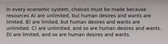 In every economic system, choices must be made because resources A) are unlimited, but human desires and wants are limited. B) are limited, but human desires and wants are unlimited. C) are unlimited, and so are human desires and wants. D) are limited, and so are human desires and wants.