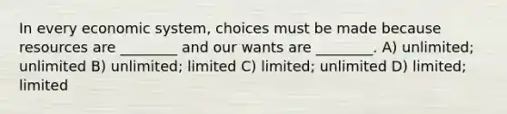 In every economic system, choices must be made because resources are ________ and our wants are ________. A) unlimited; unlimited B) unlimited; limited C) limited; unlimited D) limited; limited