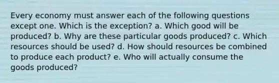 Every economy must answer each of the following questions except one. Which is the exception? a. Which good will be produced? b. Why are these particular goods produced? c. Which resources should be used? d. How should resources be combined to produce each product? e. Who will actually consume the goods produced?