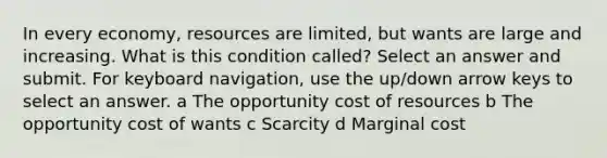 In every economy, resources are limited, but wants are large and increasing. What is this condition called? Select an answer and submit. For keyboard navigation, use the up/down arrow keys to select an answer. a The opportunity cost of resources b The opportunity cost of wants c Scarcity d Marginal cost