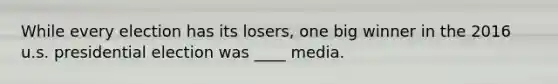 While every election has its losers, one big winner in the 2016 u.s. presidential election was ____ media.