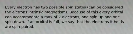 Every electron has two possible spin states (can be considered the elctrons intrinsic magnetism). Because of this every orbital can accommodate a max of 2 electrons, one spin up and one spin down. If an orbital is full, we say that the electrons it holds are spin-paired.