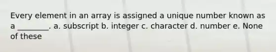 Every element in an array is assigned a unique number known as a ________. a. subscript b. integer c. character d. number e. None of these