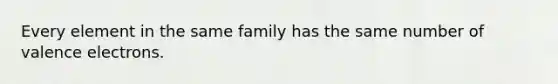 Every element in the same family has the same number of valence electrons.