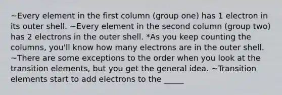 ~Every element in the first column (group one) has 1 electron in its outer shell. ~Every element in the second column (group two) has 2 electrons in the outer shell. *As you keep counting the columns, you'll know how many electrons are in the outer shell. ~There are some exceptions to the order when you look at the transition elements, but you get the general idea. ~Transition elements start to add electrons to the _____