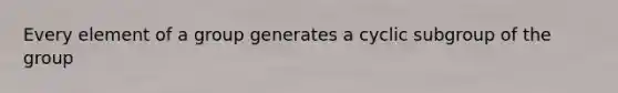 Every element of a group generates a cyclic subgroup of the group