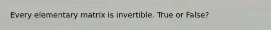 Every elementary matrix is invertible. True or False?