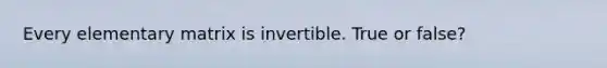 Every elementary matrix is invertible. True or false?