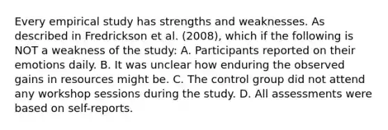 Every empirical study has strengths and weaknesses. As described in Fredrickson et al. (2008), which if the following is NOT a weakness of the study: A. Participants reported on their emotions daily. B. It was unclear how enduring the observed gains in resources might be. C. The control group did not attend any workshop sessions during the study. D. All assessments were based on self-reports.