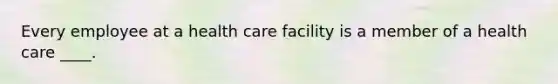 Every employee at a health care facility is a member of a health care ____.