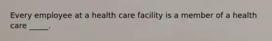 Every employee at a health care facility is a member of a health care _____.