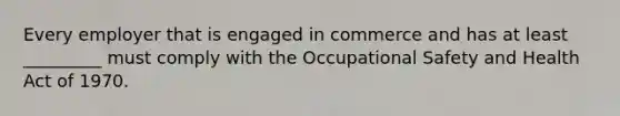 Every employer that is engaged in commerce and has at least _________ must comply with the Occupational Safety and Health Act of 1970.