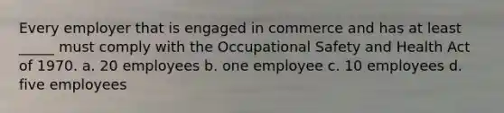 Every employer that is engaged in commerce and has at least _____ must comply with the <a href='https://www.questionai.com/knowledge/k22QChnMLT-occupational-safety' class='anchor-knowledge'>occupational safety</a> and Health Act of 1970. a. 20 employees b. one employee c. 10 employees d. five employees