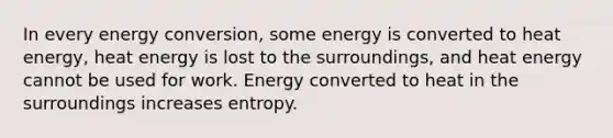 In every energy conversion, some energy is converted to heat energy, heat energy is lost to the surroundings, and heat energy cannot be used for work. Energy converted to heat in the surroundings increases entropy.