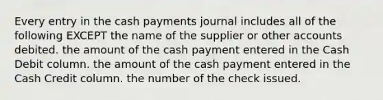 Every entry in the cash payments journal includes all of the following EXCEPT the name of the supplier or other accounts debited. the amount of the cash payment entered in the Cash Debit column. the amount of the cash payment entered in the Cash Credit column. the number of the check issued.