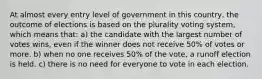 At almost every entry level of government in this country, the outcome of elections is based on the plurality voting system, which means that: a) the candidate with the largest number of votes wins, even if the winner does not receive 50% of votes or more. b) when no one receives 50% of the vote, a runoff election is held. c) there is no need for everyone to vote in each election.