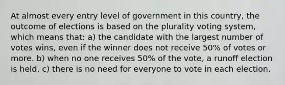 At almost every entry level of government in this country, the outcome of elections is based on the plurality voting system, which means that: a) the candidate with the largest number of votes wins, even if the winner does not receive 50% of votes or more. b) when no one receives 50% of the vote, a runoff election is held. c) there is no need for everyone to vote in each election.