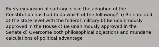 Every expansion of suffrage since the adoption of the Constitution has had to do which of the following? a) Be enforced at the state level with the federal military b) Be unanimously approved in the House c) Be unanimously approved in the Senate d) Overcome both philosophical objections and mundane calculations of political advantage