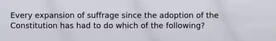 Every expansion of suffrage since the adoption of the Constitution has had to do which of the following?