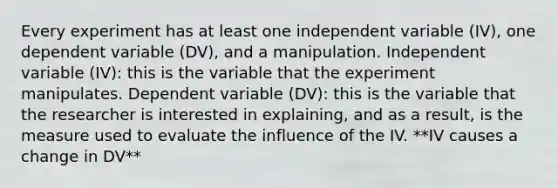 Every experiment has at least one independent variable (IV), one dependent variable (DV), and a manipulation. Independent variable (IV): this is the variable that the experiment manipulates. Dependent variable (DV): this is the variable that the researcher is interested in explaining, and as a result, is the measure used to evaluate the influence of the IV. **IV causes a change in DV**