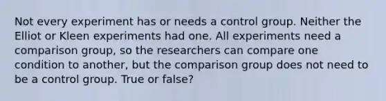 Not every experiment has or needs a control group. Neither the Elliot or Kleen experiments had one. All experiments need a comparison group, so the researchers can compare one condition to another, but the comparison group does not need to be a control group. True or false?